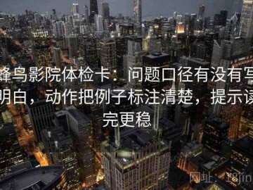 蜂鸟影院体检卡：问题口径有没有写明白，动作把例子标注清楚，提示读完更稳