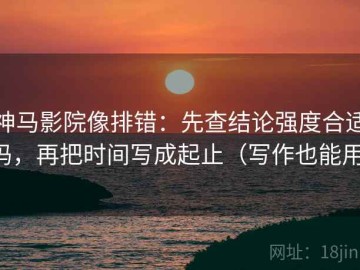 神马影院像排错：先查结论强度合适吗，再把时间写成起止（写作也能用）