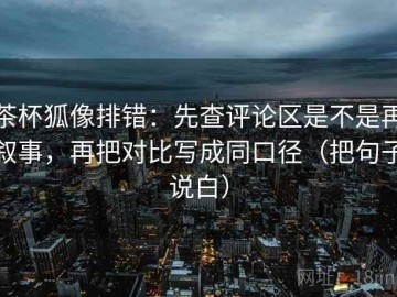 茶杯狐像排错：先查评论区是不是再叙事，再把对比写成同口径（把句子说白）