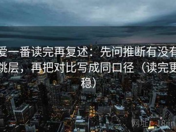 爱一番读完再复述：先问推断有没有跳层，再把对比写成同口径（读完更稳）