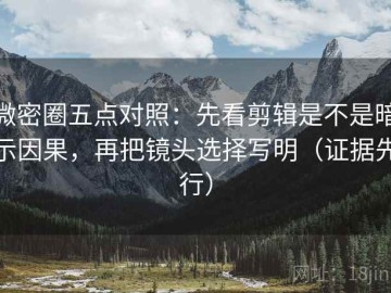 微密圈五点对照：先看剪辑是不是暗示因果，再把镜头选择写明（证据先行）