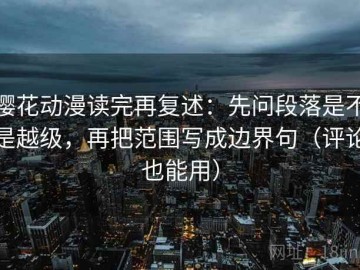 樱花动漫读完再复述：先问段落是不是越级，再把范围写成边界句（评论也能用）