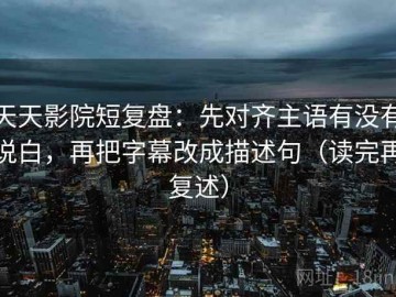 天天影院短复盘：先对齐主语有没有说白，再把字幕改成描述句（读完再复述）
