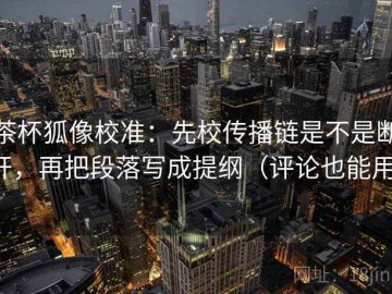 茶杯狐像校准：先校传播链是不是断开，再把段落写成提纲（评论也能用）