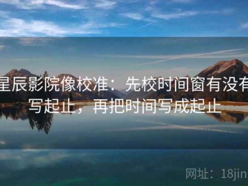 星辰影院像校准：先校时间窗有没有写起止，再把时间写成起止