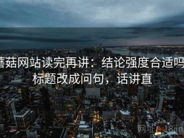 蘑菇网站读完再讲：结论强度合适吗？标题改成问句，话讲直