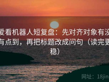 爱看机器人短复盘：先对齐对象有没有点到，再把标题改成问句（读完更稳）