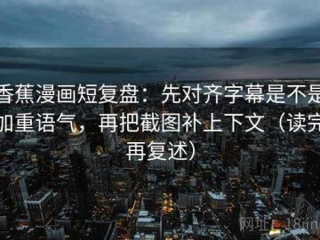 香蕉漫画短复盘：先对齐字幕是不是加重语气，再把截图补上下文（读完再复述）