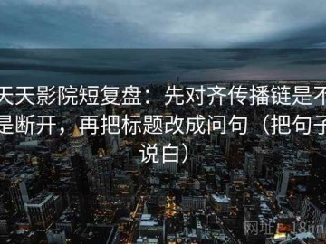 天天影院短复盘：先对齐传播链是不是断开，再把标题改成问句（把句子说白）