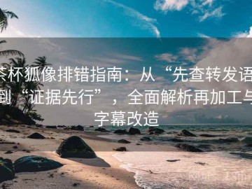 茶杯狐像排错指南：从“先查转发语”到“证据先行”，全面解析再加工与字幕改造