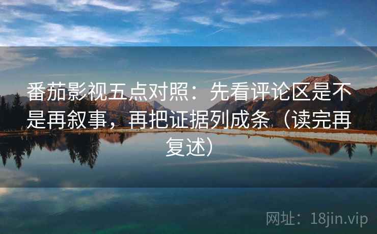 番茄影视五点对照：先看评论区是不是再叙事，再把证据列成条（读完再复述）