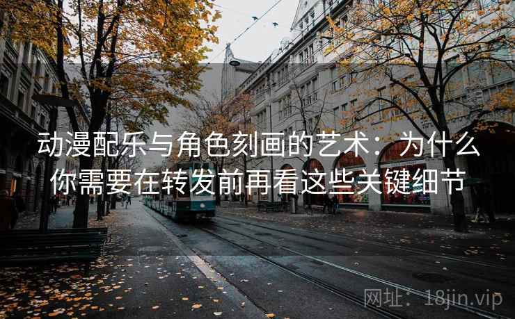 动漫配乐与角色刻画的艺术：为什么你需要在转发前再看这些关键细节