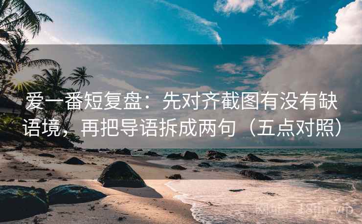爱一番短复盘：先对齐截图有没有缺语境，再把导语拆成两句（五点对照）