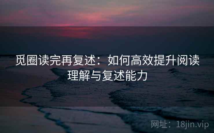 觅圈读完再复述：如何高效提升阅读理解与复述能力