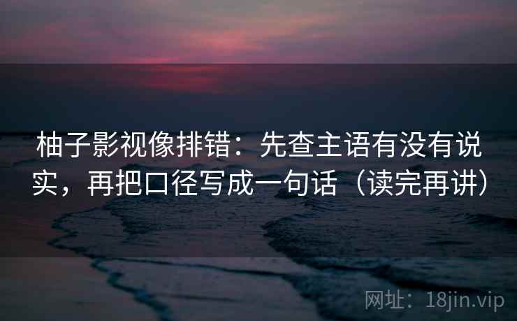柚子影视像排错:先查主语有没有说实,再把口径写成一句话(读完再讲) 柚子影视像排错:先查主语有没有说实,再把口径写成一句话(读完再讲)