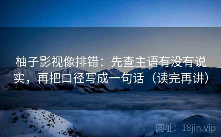 柚子影视像排错:先查主语有没有说实,再把口径写成一句话(读完再讲) 柚子影视像排错:先查主语有没有说实,再把口径写成一句话(读完再讲)
