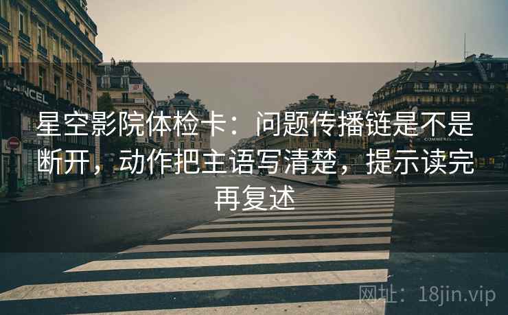 星空影院体检卡:问题传播链是不是断开,动作把主语写清楚,提示读完再复述 星空影院体检卡:问题传播链是不是断开,动作把主语写清楚,提示读完再复述