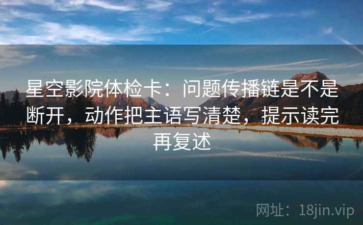 星空影院体检卡:问题传播链是不是断开,动作把主语写清楚,提示读完再复述 星空影院体检卡:问题传播链是不是断开,动作把主语写清楚,提示读完再复述