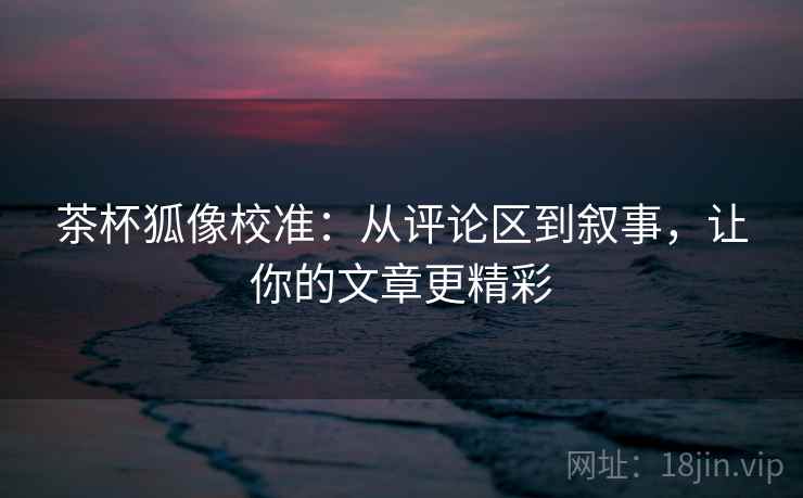 茶杯狐像校准：从评论区到叙事，让你的文章更精彩