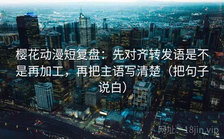 樱花动漫短复盘:先对齐转发语是不是再加工,再把主语写清楚(把句子说白) 樱花动漫短复盘:先对齐转发语是不是再加工,再把主语写清楚(把句子说白)