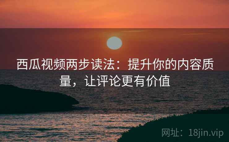 西瓜视频两步读法：提升你的内容质量，让评论更有价值
