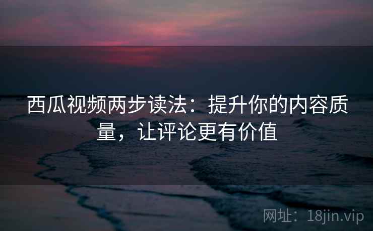 西瓜视频两步读法：提升你的内容质量，让评论更有价值