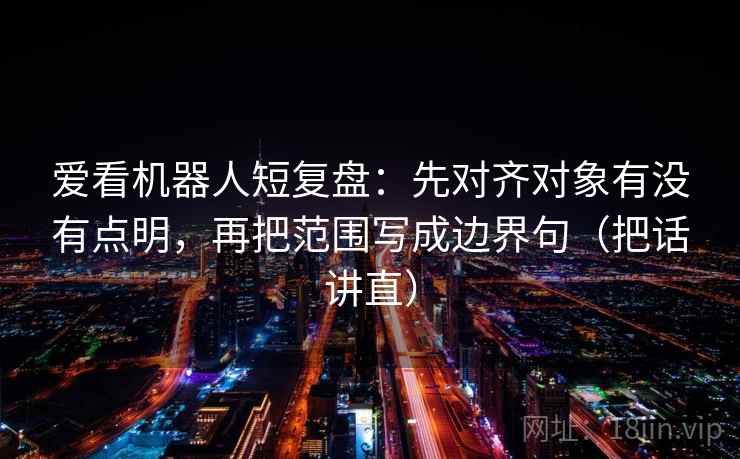 爱看机器人短复盘:先对齐对象有没有点明,再把范围写成边界句(把话讲直) 爱看机器人短复盘:先对齐对象有没有点明,再把范围写成边界句(把话讲直)