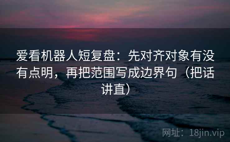 爱看机器人短复盘:先对齐对象有没有点明,再把范围写成边界句(把话讲直) 爱看机器人短复盘:先对齐对象有没有点明,再把范围写成边界句(把话讲直)