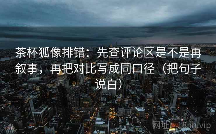 茶杯狐像排错：先查评论区是不是再叙事，再把对比写成同口径（把句子说白）