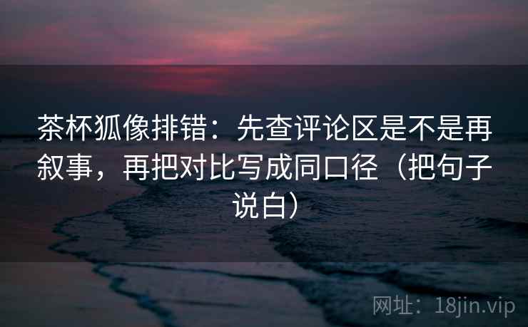 茶杯狐像排错：先查评论区是不是再叙事，再把对比写成同口径（把句子说白）