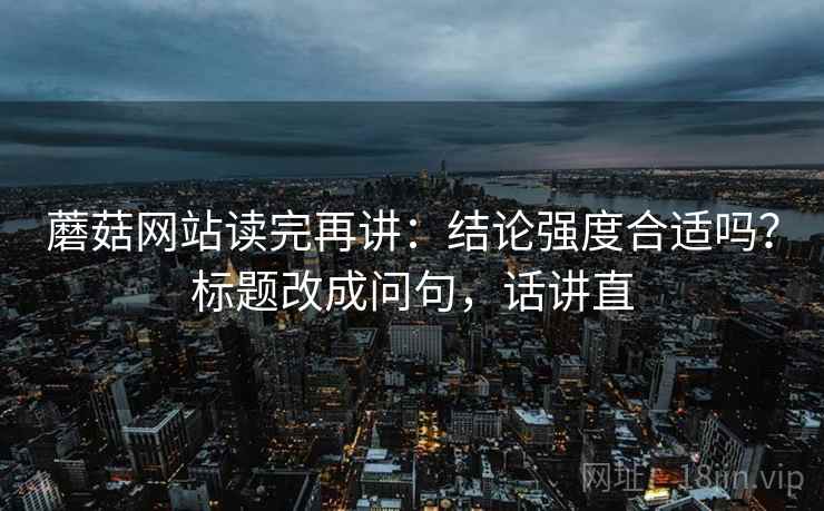 蘑菇网站读完再讲:结论强度合适吗?标题改成问句,话讲直 蘑菇网站读完再讲:结论强度合适吗?标题改成问句,话讲直
