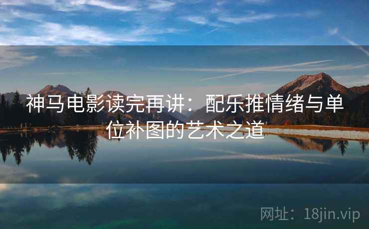 神马电影读完再讲:配乐推情绪与单位补图的艺术之道 神马电影读完再讲:配乐推情绪与单位补图的艺术之道