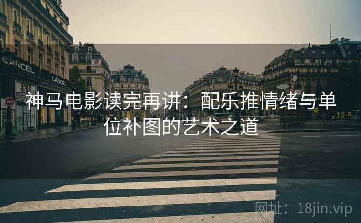 神马电影读完再讲:配乐推情绪与单位补图的艺术之道 神马电影读完再讲:配乐推情绪与单位补图的艺术之道