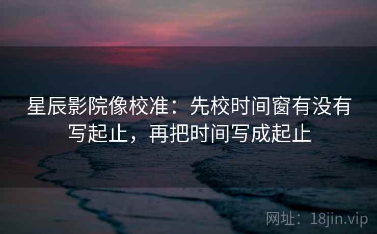 星辰影院像校准：先校时间窗有没有写起止，再把时间写成起止