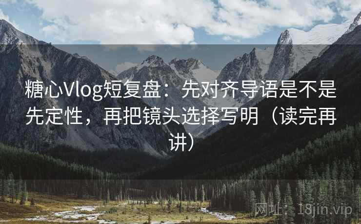 糖心Vlog短复盘：先对齐导语是不是先定性，再把镜头选择写明（读完再讲）