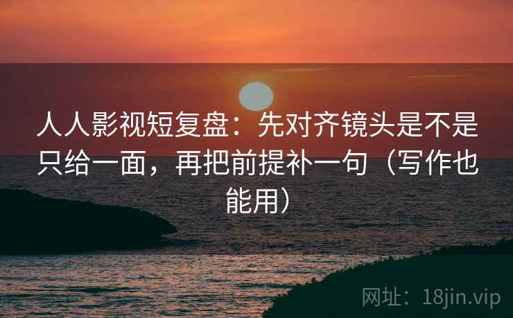 人人影视短复盘:先对齐镜头是不是只给一面,再把前提补一句(写作也能用) 人人影视短复盘:先对齐镜头是不是只给一面,再把前提补一句(写作也能用)