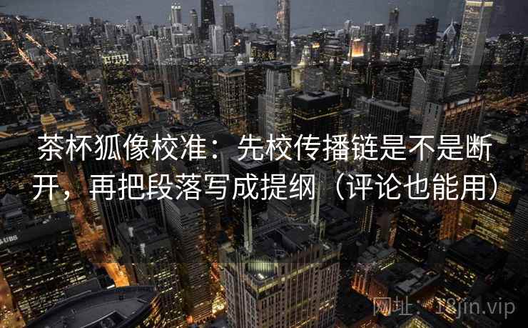 茶杯狐像校准：先校传播链是不是断开，再把段落写成提纲（评论也能用）