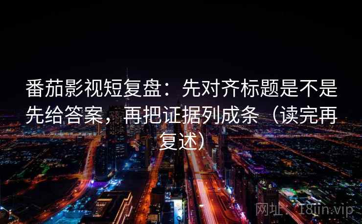 番茄影视短复盘：先对齐标题是不是先给答案，再把证据列成条（读完再复述）
