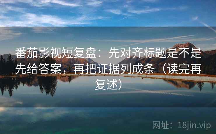 番茄影视短复盘：先对齐标题是不是先给答案，再把证据列成条（读完再复述）