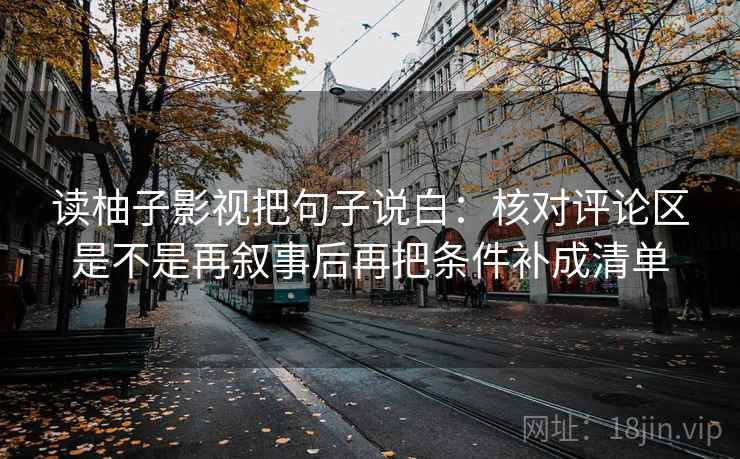 读柚子影视把句子说白：核对评论区是不是再叙事后再把条件补成清单