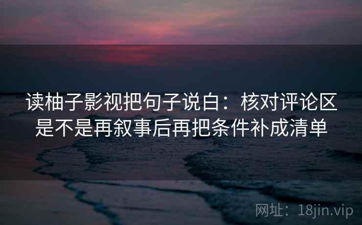 读柚子影视把句子说白：核对评论区是不是再叙事后再把条件补成清单
