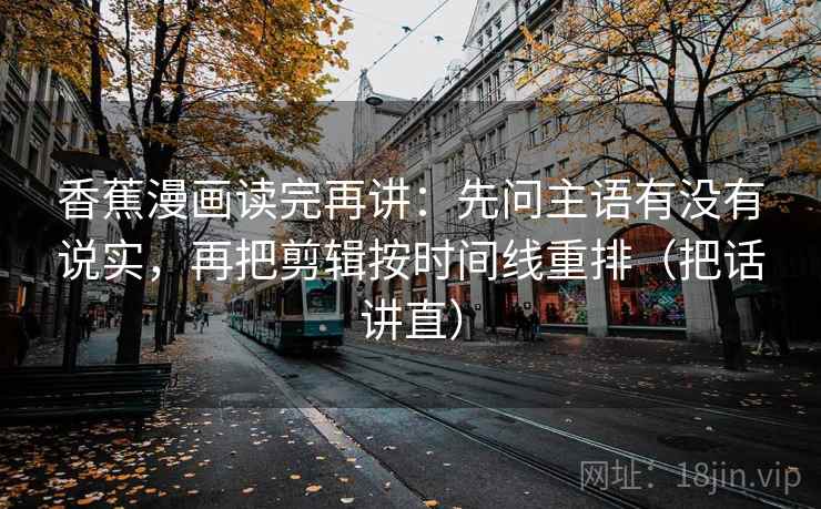 香蕉漫画读完再讲:先问主语有没有说实,再把剪辑按时间线重排(把话讲直) 香蕉漫画读完再讲:先问主语有没有说实,再把剪辑按时间线重排(把话讲直)