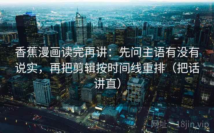 香蕉漫画读完再讲:先问主语有没有说实,再把剪辑按时间线重排(把话讲直) 香蕉漫画读完再讲:先问主语有没有说实,再把剪辑按时间线重排(把话讲直)