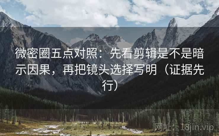 微密圈五点对照：先看剪辑是不是暗示因果，再把镜头选择写明（证据先行）