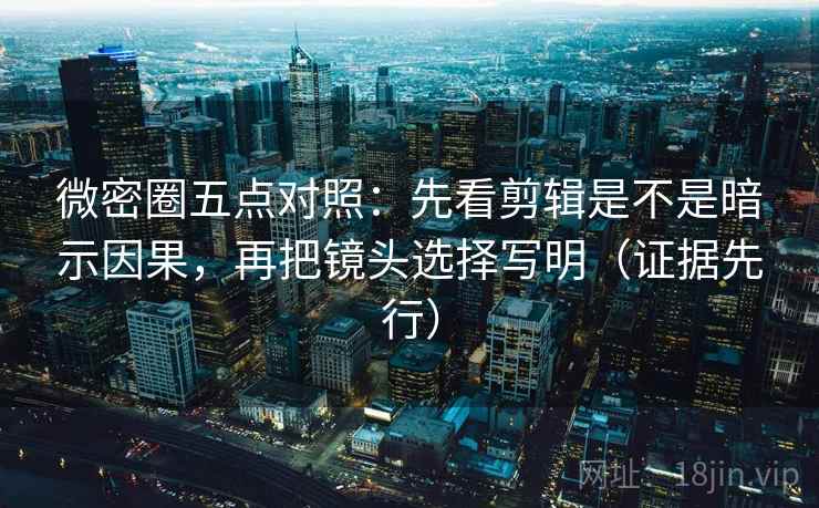 微密圈五点对照：先看剪辑是不是暗示因果，再把镜头选择写明（证据先行）
