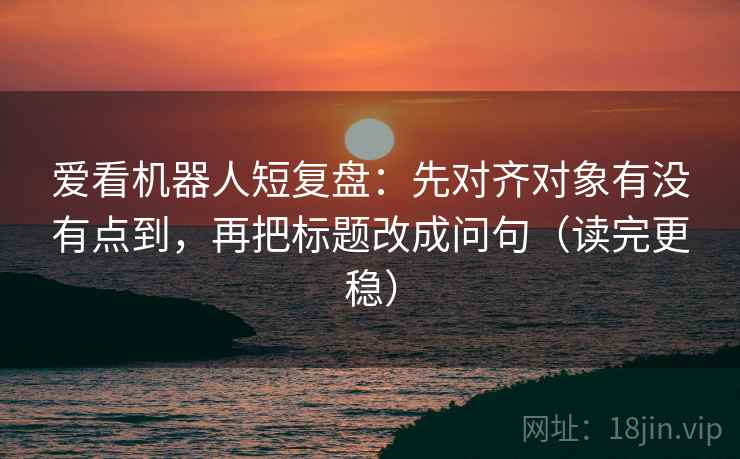 爱看机器人短复盘:先对齐对象有没有点到,再把标题改成问句(读完更稳) 爱看机器人短复盘:先对齐对象有没有点到,再把标题改成问句(读完更稳)