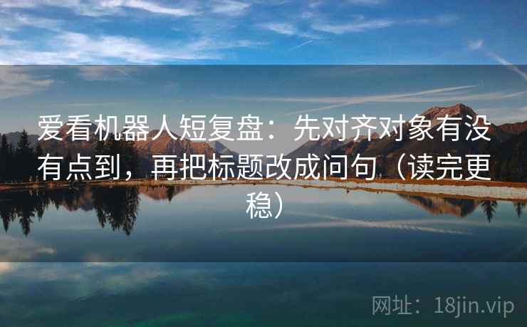 爱看机器人短复盘:先对齐对象有没有点到,再把标题改成问句(读完更稳) 爱看机器人短复盘:先对齐对象有没有点到,再把标题改成问句(读完更稳)