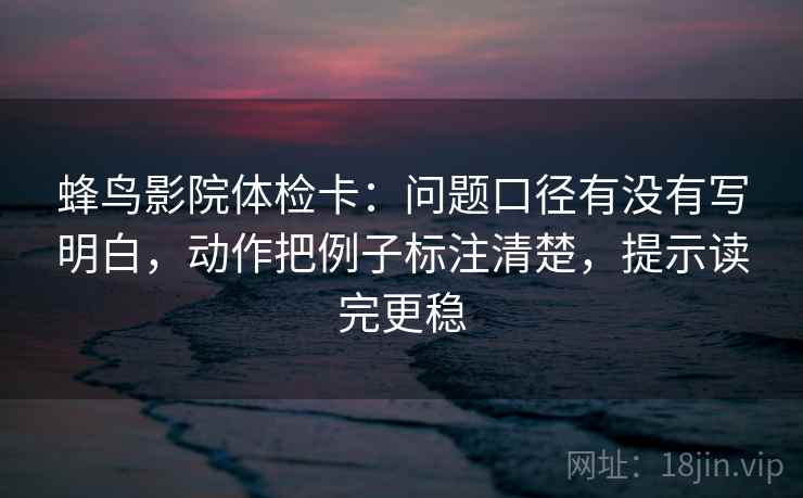 蜂鸟影院体检卡:问题口径有没有写明白,动作把例子标注清楚,提示读完更稳 蜂鸟影院体检卡:问题口径有没有写明白,动作把例子标注清楚,提示读完更稳