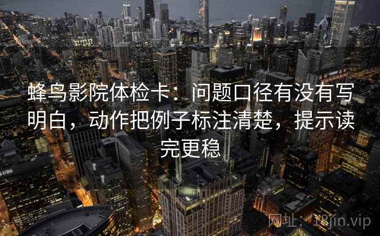 蜂鸟影院体检卡:问题口径有没有写明白,动作把例子标注清楚,提示读完更稳 蜂鸟影院体检卡:问题口径有没有写明白,动作把例子标注清楚,提示读完更稳