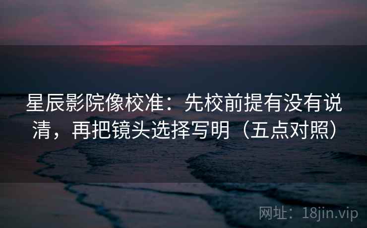 星辰影院像校准:先校前提有没有说清,再把镜头选择写明(五点对照) 星辰影院像校准:先校前提有没有说清,再把镜头选择写明(五点对照)